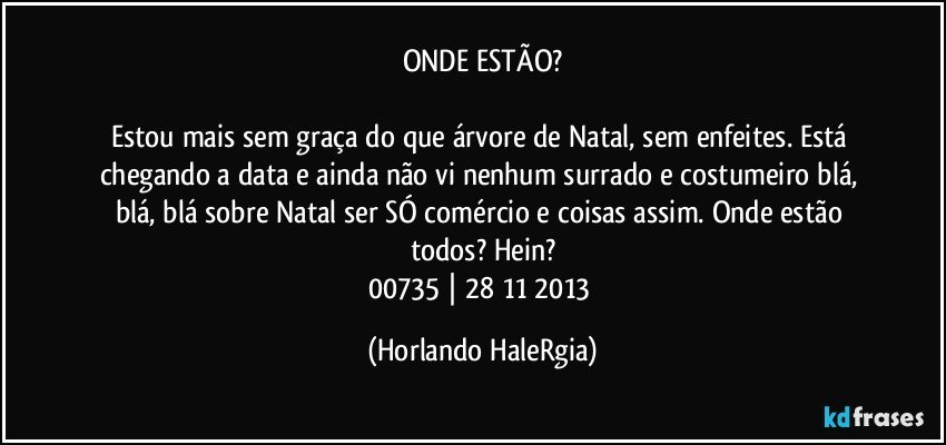 ONDE ESTÃO?

Estou mais sem graça do que árvore de Natal, sem enfeites. Está chegando a data e ainda não vi nenhum surrado e costumeiro blá, blá, blá sobre Natal ser SÓ comércio e coisas assim. Onde estão todos? Hein?
00735 | 28/11/2013 (Horlando HaleRgia)