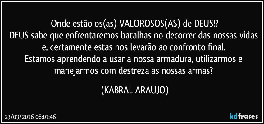 Onde estão os(as) VALOROSOS(AS) de DEUS!?
DEUS sabe que enfrentaremos batalhas no decorrer das nossas vidas e, certamente estas nos levarão ao confronto final. 
Estamos aprendendo a usar a nossa armadura, utilizarmos e manejarmos com destreza as nossas armas? (KABRAL ARAUJO)