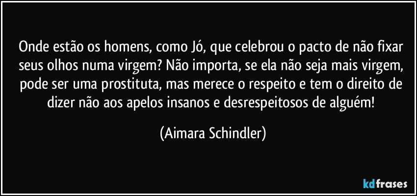 Onde estão os homens, como Jó, que celebrou o pacto de não fixar seus olhos numa virgem? Não importa, se ela não seja  mais virgem, pode ser uma prostituta, mas merece o respeito e tem o direito de dizer não aos apelos insanos e desrespeitosos de alguém! (Aimara Schindler)