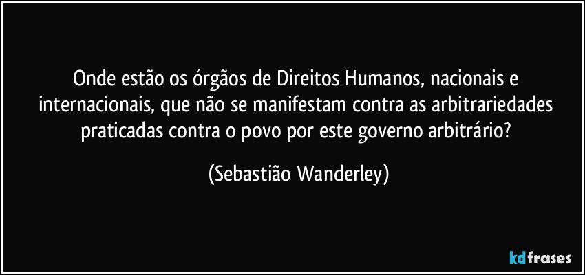 Onde estão os órgãos de Direitos Humanos, nacionais e internacionais, que não se manifestam contra as arbitrariedades praticadas contra o povo por este governo arbitrário? (Sebastião Wanderley)