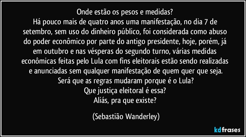 Onde estão os pesos e medidas?
Há pouco mais de quatro anos uma manifestação, no dia 7 de setembro, sem uso do dinheiro público, foi considerada como abuso do poder econômico por parte do antigo presidente, hoje, porém, já em outubro e nas vésperas do segundo turno, várias medidas econômicas feitas pelo Lula com fins eleitorais estão sendo realizadas e anunciadas sem qualquer manifestação de quem quer que seja.
Será que as regras mudaram porque é o Lula?
Que justiça eleitoral é essa?
Aliás, pra que existe? (Sebastião Wanderley)