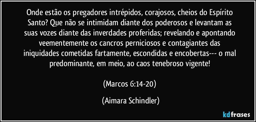 Onde estão os pregadores intrépidos, corajosos, cheios do Espírito Santo? Que não se intimidam diante dos poderosos e levantam as suas vozes diante das inverdades proferidas; revelando e apontando veementemente os cancros perniciosos e contagiantes das iniquidades cometidas fartamente, escondidas e encobertas--- o mal predominante, em meio, ao caos tenebroso vigente! 

(Marcos 6:14-20) (Aimara Schindler)