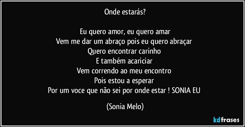 Onde  estarás?

Eu quero amor, eu quero  amar
Vem me dar um abraço  pois eu quero abraçar 
Quero encontrar  carinho 
E também acariciar 
Vem correndo  ao meu encontro 
Pois estou  a esperar 
Por um voce que não sei por onde estar ! SONIA  EU (Sonia Melo)