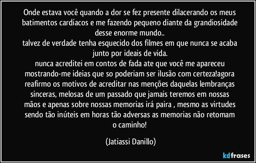 Onde estava você quando a dor se fez presente dilacerando os meus batimentos cardíacos e me fazendo pequeno diante da grandiosidade desse enorme mundo.. 
talvez de verdade tenha esquecido dos filmes em que nunca se acaba junto por ideais de vida.
nunca acreditei em contos de fada ate que você me apareceu mostrando-me ideias que so poderiam ser ilusão com certeza!agora reafirmo os motivos de acreditar nas menções daquelas lembranças sinceras, melosas de um passado que jamais teremos em nossas mãos e apenas sobre nossas memorias irá paira , mesmo as virtudes sendo tão inúteis em horas tão adversas as memorias não retomam o caminho! (Jatiassi Danillo)