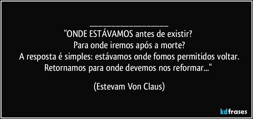 ___
"ONDE ESTÁVAMOS antes de existir? 
Para onde iremos após a morte?
A resposta é simples: estávamos onde fomos permitidos voltar.
Retornamos para onde devemos nos reformar..." (Estevam Von Claus)