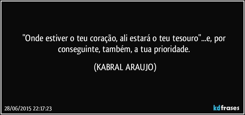 "Onde estiver o teu coração, ali estará o teu tesouro"...e, por conseguinte, também, a tua prioridade. (KABRAL ARAUJO)