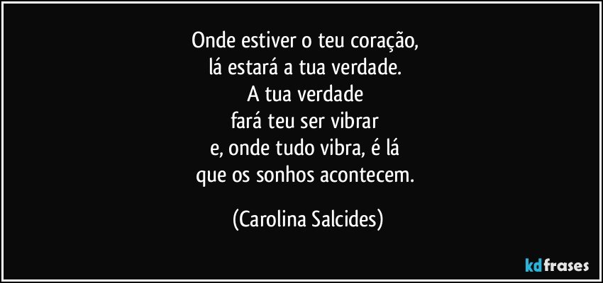 Onde estiver o teu coração, 
lá estará a tua verdade. 
A tua verdade 
fará teu ser vibrar 
e, onde tudo vibra, é lá 
que os sonhos acontecem. (Carolina Salcides)