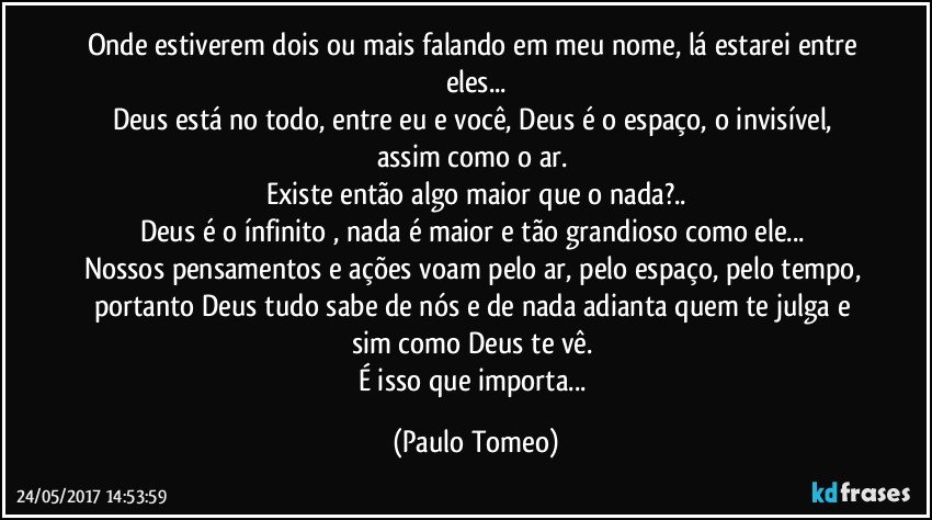 Onde estiverem dois ou mais falando em meu nome, lá estarei entre eles...
Deus está no todo, entre eu e você, Deus é o espaço, o invisível, assim como o ar. 
Existe então algo maior que o nada?..
Deus é o ínfinito , nada é maior e tão grandioso como ele... 
Nossos pensamentos e ações voam pelo ar, pelo espaço, pelo tempo, portanto Deus tudo sabe de nós e de nada adianta quem te julga e sim como Deus te vê. 
É isso que importa... (Paulo Tomeo)