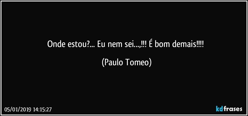 Onde estou?... Eu nem sei...,!!!  É bom demais!!! (Paulo Tomeo)