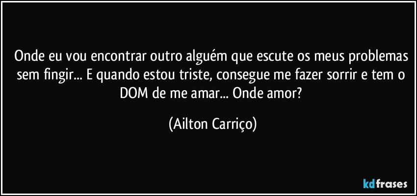 Onde eu vou encontrar outro alguém que escute os meus problemas sem fingir... E quando estou triste, consegue me fazer sorrir e tem o DOM de me amar... Onde amor? (Ailton Carriço)