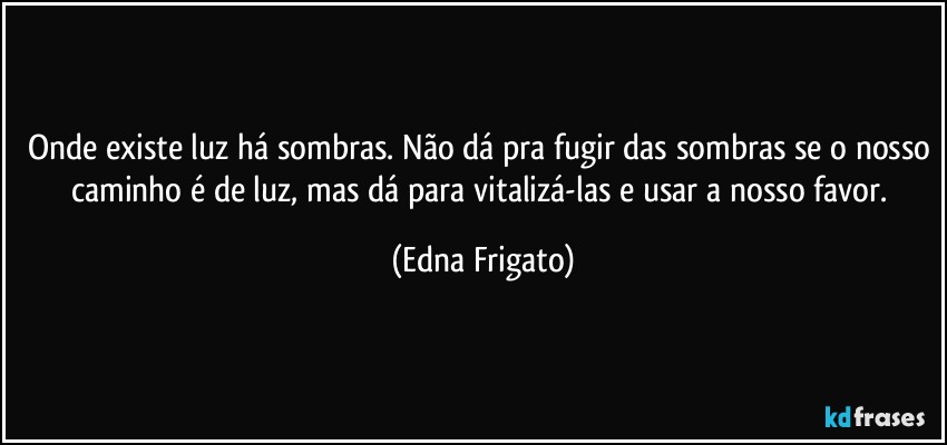 Onde existe luz há sombras. Não dá pra fugir das sombras se o nosso caminho é de luz, mas dá para vitalizá-las e usar a nosso favor. (Edna Frigato)