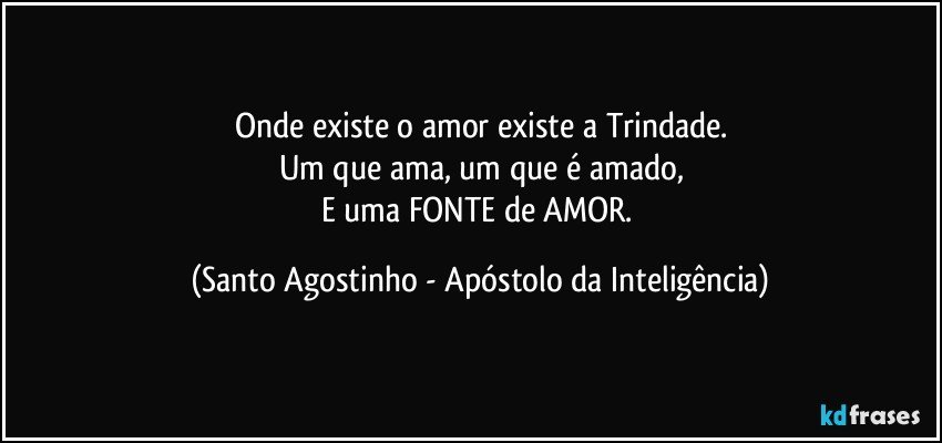 Onde existe o amor existe a Trindade.
Um que ama, um que é amado,
E uma FONTE de AMOR. (Santo Agostinho - Apóstolo da Inteligência)