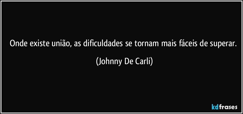 Onde existe união, as dificuldades se tornam mais fáceis de superar. (Johnny De Carli)