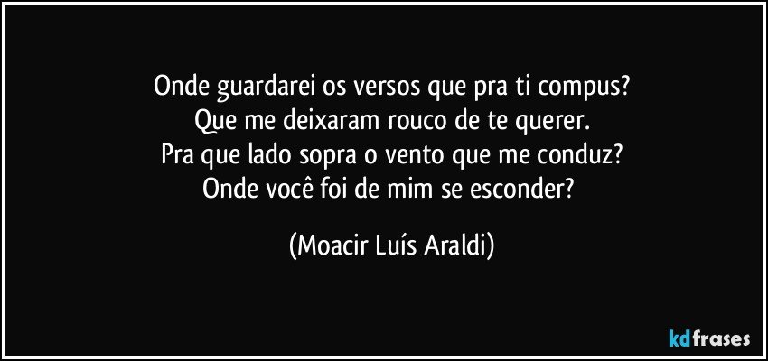 Onde guardarei os versos que pra ti compus?
Que me deixaram rouco de te querer.
Pra que lado sopra o vento que me conduz?
Onde você foi de mim se esconder? (Moacir Luís Araldi)