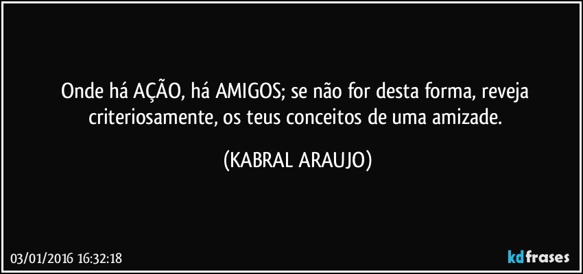 Onde há AÇÃO, há AMIGOS; se não for desta forma, reveja criteriosamente, os teus conceitos de uma amizade. (KABRAL ARAUJO)