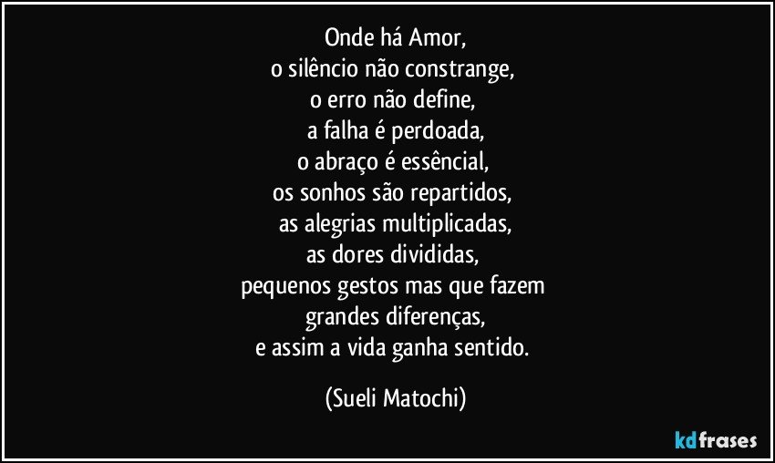 Onde há Amor,
o silêncio não constrange, 
o erro não define, 
a falha é perdoada,
o abraço é essêncial, 
os sonhos são repartidos, 
as alegrias multiplicadas,
as dores divididas, 
pequenos gestos mas que fazem 
grandes diferenças,
e assim a vida ganha sentido. (Sueli Matochi)