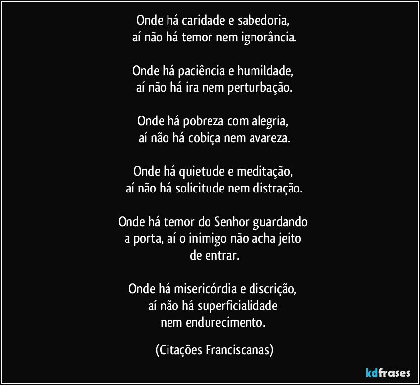 Onde há caridade e sabedoria, 
aí não há temor nem ignorância.

Onde há paciência e humildade, 
aí não há ira nem perturbação.

Onde há pobreza com alegria, 
aí não há cobiça nem avareza.

Onde há quietude e meditação, 
aí não há solicitude nem distração.

Onde há temor do Senhor guardando 
a porta, aí o inimigo não acha jeito 
de entrar.

Onde há misericórdia e discrição, 
aí não há superficialidade 
nem endurecimento. (Citações Franciscanas)