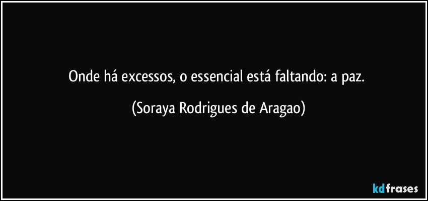 Onde há excessos, o essencial está faltando: a paz. (Soraya Rodrigues de Aragao)