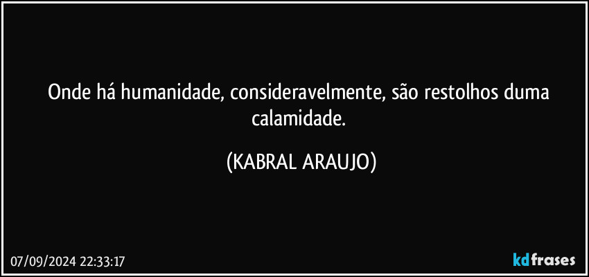 Onde há humanidade, consideravelmente, são restolhos duma calamidade. (KABRAL ARAUJO)