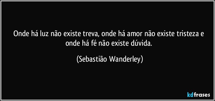 Onde há luz não existe treva, onde há amor não existe tristeza e onde há fé não existe dúvida. (Sebastião Wanderley)