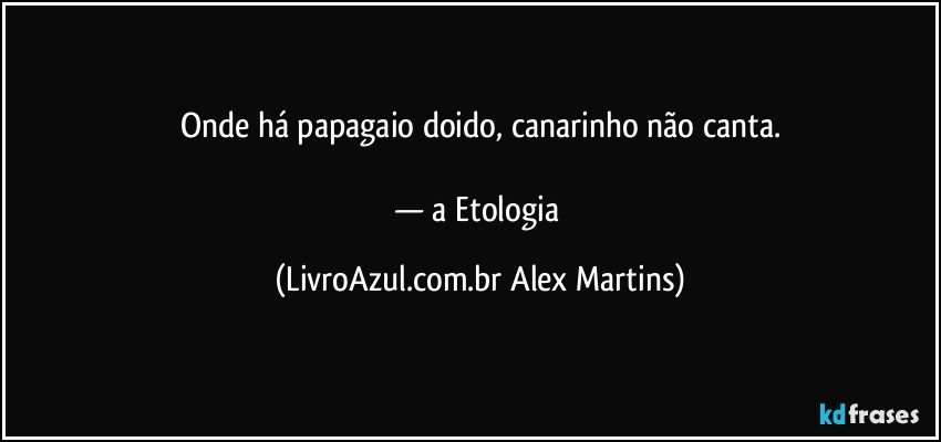 Onde há papagaio doido, canarinho não canta.
— a Etologia (LivroAzul.com.br Alex Martins)