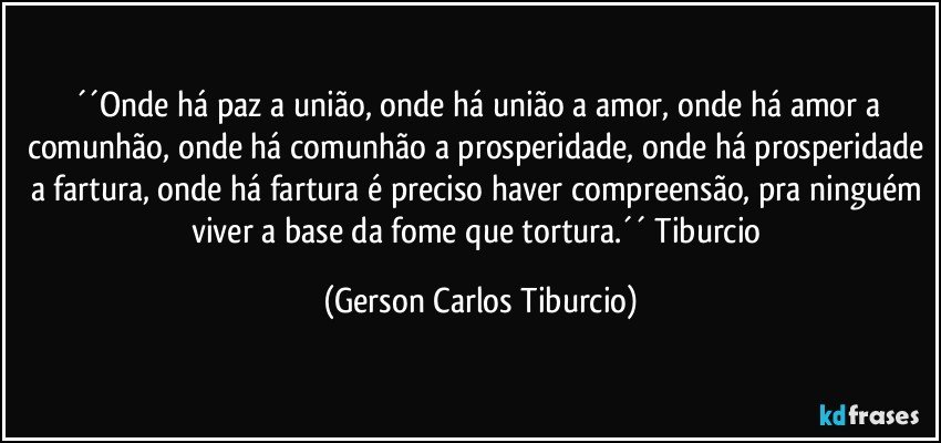 ´´Onde há paz a união, onde há união a amor, onde há amor a comunhão, onde há comunhão a prosperidade, onde há prosperidade a fartura, onde há fartura é preciso haver compreensão, pra ninguém viver a base da fome que tortura.´´ Tiburcio (Gerson Carlos Tiburcio)