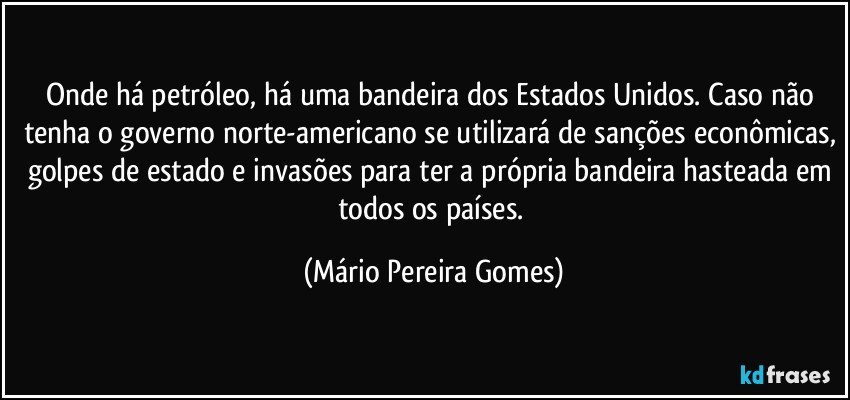 Onde há petróleo, há uma bandeira dos Estados Unidos. Caso não tenha o governo norte-americano se utilizará de sanções econômicas, golpes de estado e invasões para ter a própria bandeira hasteada em todos os países. (Mário Pereira Gomes)