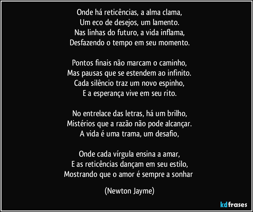 Onde há reticências, a alma clama,
Um eco de desejos, um lamento.
Nas linhas do futuro, a vida inflama,
Desfazendo o tempo em seu momento.

Pontos finais não marcam o caminho,
Mas pausas que se estendem ao infinito.
Cada silêncio traz um novo espinho,
E a esperança vive em seu rito.

No entrelace das letras, há um brilho,
Mistérios que a razão não pode alcançar.
A vida é uma trama, um desafio,

Onde cada vírgula ensina a amar,
E as reticências dançam em seu estilo,
Mostrando que o amor é sempre a sonhar (Newton Jayme)