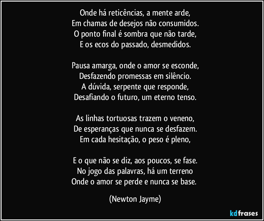 Onde há reticências, a mente arde,
Em chamas de desejos não consumidos.
O ponto final é sombra que não tarde,
E os ecos do passado, desmedidos.

Pausa amarga, onde o amor se esconde,
Desfazendo promessas em silêncio.
A dúvida, serpente que responde,
Desafiando o futuro, um eterno tenso.

As linhas tortuosas trazem o veneno,
De esperanças que nunca se desfazem.
Em cada hesitação, o peso é pleno,

E o que não se diz, aos poucos, se fase.
No jogo das palavras, há um terreno
Onde o amor se perde e nunca se base. (Newton Jayme)