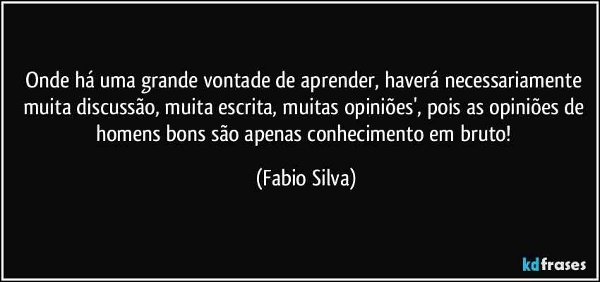 Onde há uma grande vontade de aprender, haverá necessariamente muita discussão, muita escrita, muitas opiniões', pois as opiniões de homens bons são apenas conhecimento em bruto! (Fabio Silva)