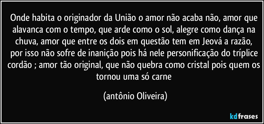 Onde habita o originador da União o amor não acaba não, amor que alavanca com o tempo, que arde como o sol,  alegre como dança na chuva,  amor que tem
a comoda  razão,  não sofre de inanição pois há nele personificação do tríplice cordão ; amor tão original, que não quebra como cristal é como nada ficou pra depois esse amor é como o amor de nós dois. (Antonio Oliveira)