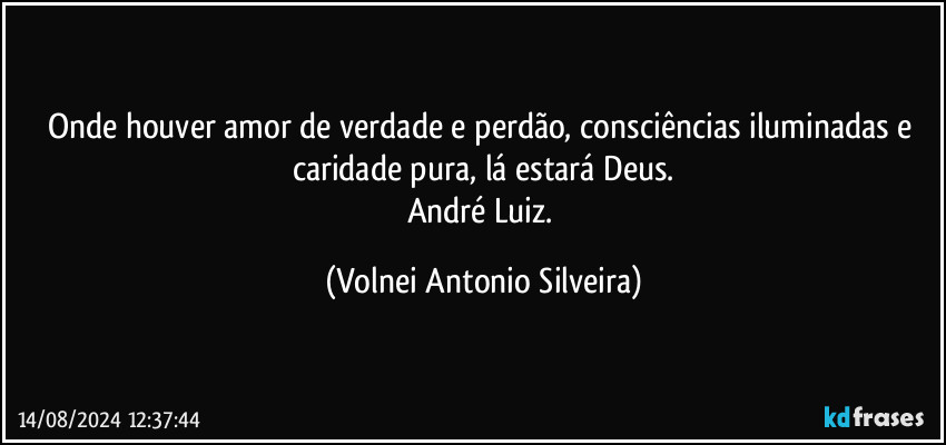 Onde houver amor de verdade e perdão, consciências iluminadas e caridade pura, lá estará Deus.
André Luiz. (Volnei Antonio Silveira)