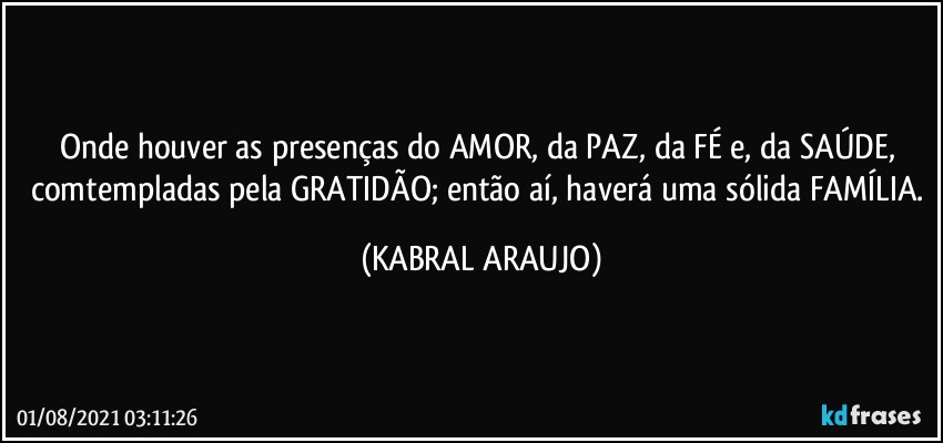 Onde houver as presenças do AMOR, da PAZ, da FÉ e, da SAÚDE, comtempladas pela GRATIDÃO; então aí, haverá uma sólida FAMÍLIA. (KABRAL ARAUJO)