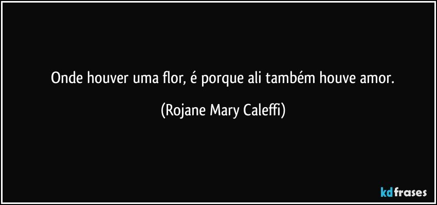 ⁠Onde houver uma flor, é porque ali também houve  amor. (Rojane Mary Caleffi)