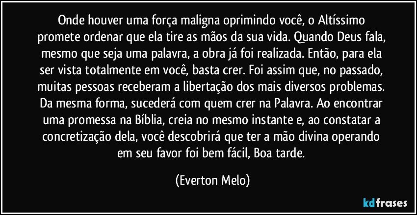 Onde houver uma força maligna oprimindo você, o Altíssimo promete ordenar que ela tire as mãos da sua vida. Quando Deus fala, mesmo que seja uma palavra, a obra já foi realizada. Então, para ela ser vista totalmente em você, basta crer. Foi assim que, no passado, muitas pessoas receberam a libertação dos mais diversos problemas. Da mesma forma, sucederá com quem crer na Palavra. Ao encontrar uma promessa na Bíblia, creia no mesmo instante e, ao constatar a concretização dela, você descobrirá que ter a mão divina operando em seu favor foi bem fácil, Boa tarde. (Everton Melo)