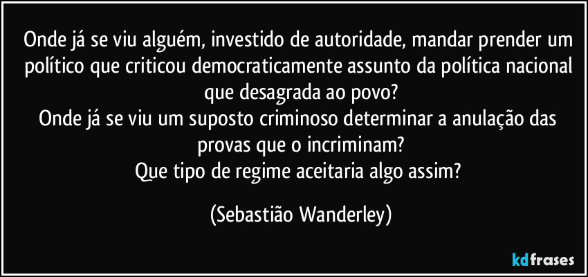 Onde já se viu alguém, investido de autoridade, mandar prender um político que criticou democraticamente assunto da política nacional que desagrada ao povo?
Onde já se viu um suposto criminoso determinar a anulação das provas que o incriminam?
Que tipo de regime aceitaria algo assim? (Sebastião Wanderley)