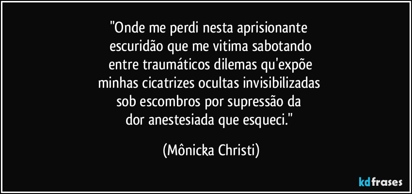 "Onde me perdi nesta aprisionante 
escuridão que me vitima sabotando
 entre traumáticos dilemas qu'expõe 
minhas cicatrizes ocultas invisibilizadas 
sob escombros por supressão da 
dor anestesiada que esqueci." (Mônicka Christi)