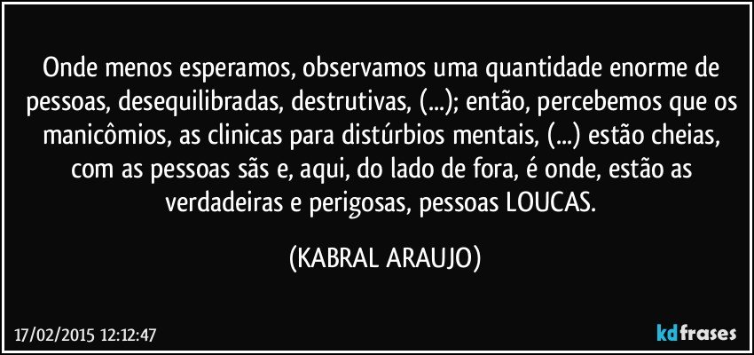 Onde menos esperamos, observamos uma quantidade enorme de pessoas, desequilibradas, destrutivas, (...); então, percebemos que os manicômios, as clinicas para distúrbios mentais, (...) estão cheias, com as pessoas sãs e, aqui, do lado de fora, é onde, estão as verdadeiras e perigosas, pessoas LOUCAS. (KABRAL ARAUJO)