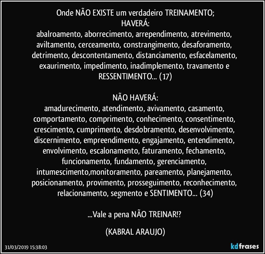 Onde NÃO EXISTE um verdadeiro TREINAMENTO;
HAVERÁ:
abalroamento, aborrecimento, arrependimento, atrevimento, aviltamento, cerceamento, constrangimento, desaforamento, detrimento, descontentamento, distanciamento, esfacelamento, exaurimento, impedimento, inadimplemento, travamento e RESSENTIMENTO... (17)

NÃO HAVERÁ:
amadurecimento, atendimento, avivamento, casamento, comportamento, comprimento, conhecimento, consentimento, crescimento, cumprimento, desdobramento, desenvolvimento, discernimento, empreendimento, engajamento, entendimento, envolvimento, escalonamento, faturamento, fechamento, funcionamento, fundamento, gerenciamento, intumescimento,monitoramento, pareamento, planejamento, posicionamento, provimento, prosseguimento, reconhecimento, relacionamento, segmento e SENTIMENTO... (34)

...Vale a pena NÃO TREINAR!? (KABRAL ARAUJO)