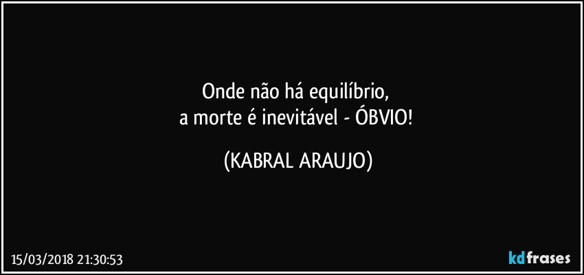 Onde não há equilíbrio, 
a morte é inevitável - ÓBVIO! (KABRAL ARAUJO)