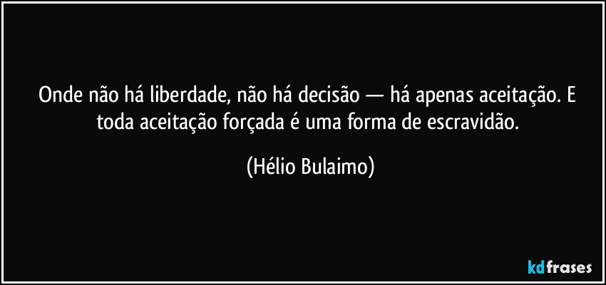 Onde não há liberdade, não há decisão — há apenas aceitação. E toda aceitação forçada é uma forma de escravidão. (Hélio Bulaimo)