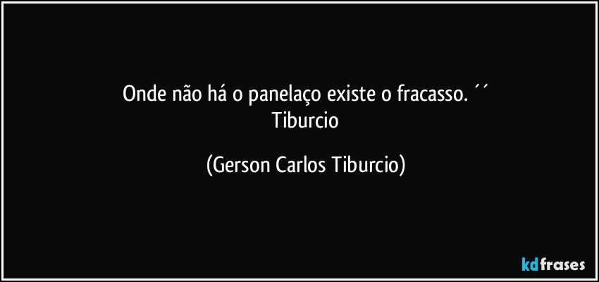 Onde não há o panelaço existe o fracasso. ´´
 Tiburcio (Gerson Carlos Tiburcio)