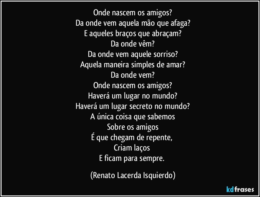 Onde nascem os amigos?
Da onde vem aquela mão que afaga?
E aqueles braços que abraçam?
Da onde vêm?
Da onde vem aquele sorriso?
Aquela maneira simples de amar?
Da onde vem?
Onde nascem os amigos?
Haverá um lugar no mundo?
Haverá um lugar secreto no mundo?
A única coisa que sabemos
Sobre os amigos
É que chegam de repente, 
Criam laços 
E ficam para sempre. (Renato Lacerda Isquierdo)