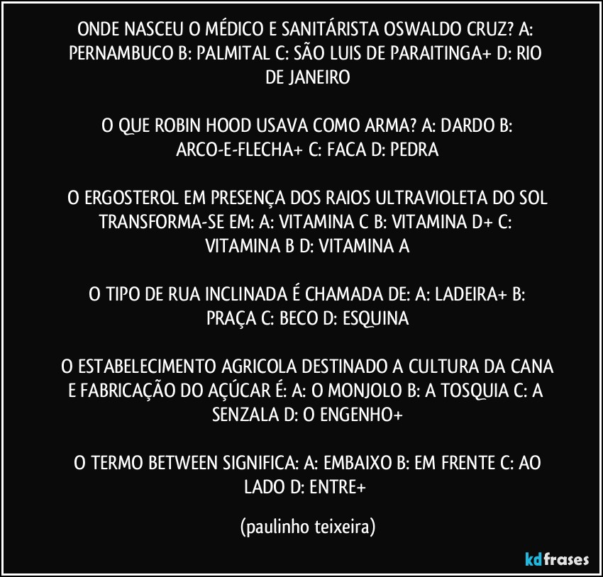 ONDE NASCEU O MÉDICO E SANITÁRISTA OSWALDO CRUZ?  A: PERNAMBUCO  B: PALMITAL  C: SÃO LUIS DE PARAITINGA+  D: RIO DE JANEIRO

 O QUE ROBIN HOOD USAVA COMO ARMA?  A: DARDO  B: ARCO-E-FLECHA+  C: FACA  D: PEDRA

 O ERGOSTEROL EM PRESENÇA DOS RAIOS ULTRAVIOLETA DO SOL TRANSFORMA-SE EM:  A: VITAMINA C  B: VITAMINA D+  C: VITAMINA B  D: VITAMINA A

 O TIPO DE RUA INCLINADA É CHAMADA DE:  A: LADEIRA+  B: PRAÇA  C: BECO  D: ESQUINA

 O ESTABELECIMENTO AGRICOLA DESTINADO A CULTURA DA CANA E FABRICAÇÃO DO AÇÚCAR É:  A: O MONJOLO  B: A TOSQUIA  C: A SENZALA  D: O ENGENHO+

 O TERMO BETWEEN SIGNIFICA:  A: EMBAIXO  B: EM FRENTE  C: AO LADO  D: ENTRE+ (paulinho teixeira)