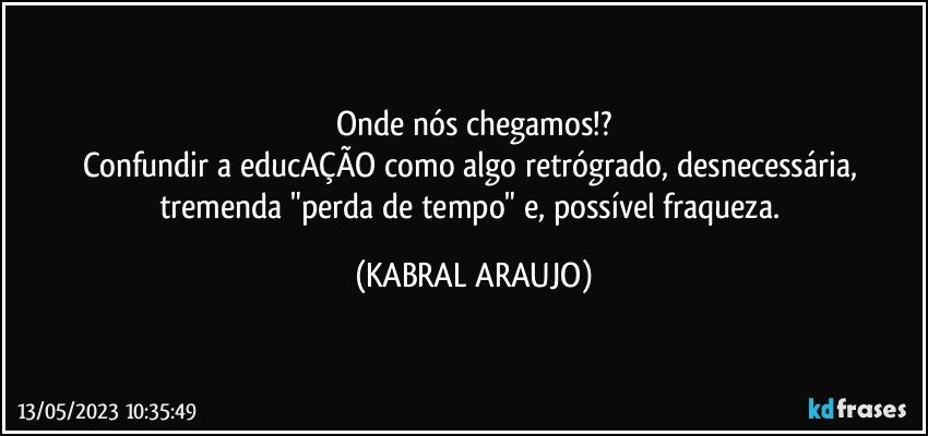 Onde nós chegamos!?
Confundir a educAÇÃO como algo retrógrado, desnecessária, tremenda "perda de tempo" e, possível  fraqueza. (KABRAL ARAUJO)