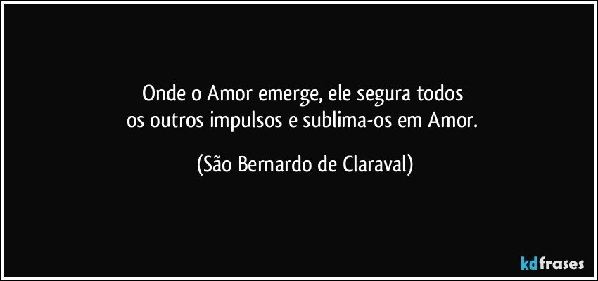 Onde o Amor emerge, ele segura todos 
os outros impulsos e sublima-os em Amor. (São Bernardo de Claraval)