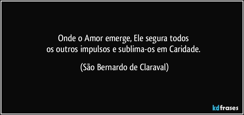 Onde o Amor emerge, Ele segura todos 
os outros impulsos e sublima-os em Caridade. (São Bernardo de Claraval)