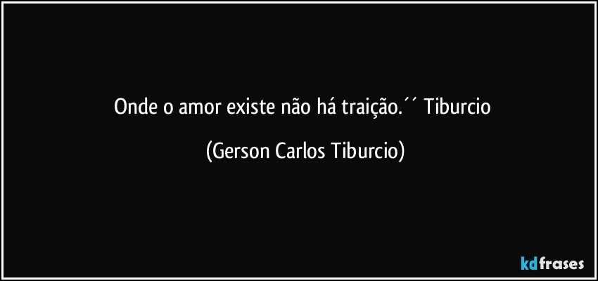 Onde o amor existe não há traição.´´ Tiburcio (Gerson Carlos Tiburcio)