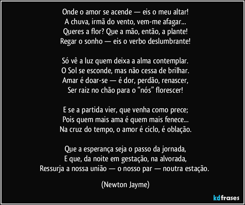 Onde o amor se acende — eis o meu altar!
A chuva, irmã do vento, vem-me afagar...
Queres a flor? Que a mão, então, a plante!
Regar o sonho — eis o verbo deslumbrante!

Só vê a luz quem deixa a alma contemplar.
O Sol se esconde, mas não cessa de brilhar.
Amar é doar-se — é dor, perdão, renascer,
Ser raiz no chão para o “nós” florescer!

E se a partida vier, que venha como prece;
Pois quem mais ama é quem mais fenece...
Na cruz do tempo, o amor é ciclo, é oblação.

Que a esperança seja o passo da jornada,
E que, da noite em gestação, na alvorada,
Ressurja a nossa união — o nosso par — noutra estação. (Newton Jayme)