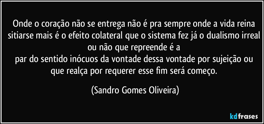 Onde o coração não se entrega não é pra sempre onde a vida reina sitiarse mais é o efeito colateral que o sistema fez já o dualismo irreal ou não que repreende é a 
par do sentido inócuos da vontade dessa vontade por sujeição ou que realça por requerer esse fim será começo. (Sandro Gomes Oliveira)